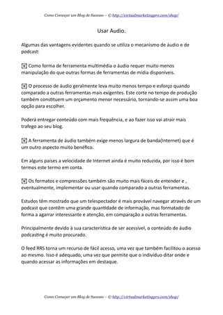 Usar  Audio.
Algumas  das  vantagens  evidentes  quando  se  uAliza  o  mecanismo  de  áudio  e  de  
podcast:
!  Como  forma  de  ferramenta  mulAmédia  o  áudio  requer  muito  menos  
manipulação  do  que  outras  formas  de  ferramentas  de  mídia  disponíveis.
!  O  processo  de  áudio  geralmente  leva  muito  menos  tempo  e  esforço  quando  
comparado  a  outras  ferramentas  mais  exigentes.  Este  corte  no  tempo  de  produção  
também  consAtuem  um  orçamento  menor  necessário,  tornando-­‐se  assim  uma  boa  
opção  para  escolher.
Poderá  entregar  conteúdo  com  mais  frequência,  e  ao  fazer  isso  vai  atrair  mais  
trafego  ao  seu  blog.
!  A  ferramenta  de  áudio  também  exige  menos  largura  de  banda(Internet)  que  é  
um  outro  aspecto  muito  benéﬁco.
Em  alguns  países  a  velocidade  de  Internet  ainda  é  muito  reduzida,  por  isso  é  bom  
termos  este  termo  em  conta.
!  Os  formatos  e  compressões  também  são  muito  mais  fáceis  de  entender  e  ,  
eventualmente,  implementar  ou  usar  quando  comparado  a  outras  ferramentas.
Estudos  têm  mostrado  que  um  telespectador  é  mais  provável  navegar  através  de  um  
podcast  que  contêm  uma  grande  quanAdade  de  informação,  mas  formatado  de  
forma  a  agarrar  interessante  e  atenção,  em  comparação  a  outras  ferramentas.
Principalmente  devido  à  sua  caracterísAca  de  ser  acessível,  o  conteúdo  de  áudio  
podcasAng  é  muito  procurado.  
O  feed  RRS  torna  um  recurso  de  fácil  acesso,  uma  vez  que  também  facilitou  o  acesso  
ao  mesmo.  Isso  é  adequado,  uma  vez  que  permite  que  o  indivíduo  ditar  onde  e  
quando  acessar  as  informações  em  destaque.
Como Começar um Blog de Sucesso – © http://virtualmarketingpro.com/shop/
Como Começar um Blog de Sucesso – © http://virtualmarketingpro.com/shop/
 