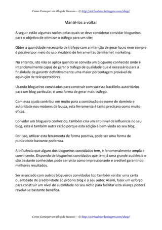 Mantê-­‐los  a  voltar.
A  seguir  estão  algumas  razões  pelas  quais  se  deve  considerar  convidar  blogueiros  
para  o  objeAvo  de  oAmizar  o  tráfego  para  um  site:
Obter  a  quanAdade  necessária  de  tráfego  com  a  intenção  de  gerar  lucro  nem  sempre  
é  possível  por  meio  do  uso  aleatório  de  ferramentas  de  internet  markeAng.
No  entanto,  isto  não  se  aplica  quando  se  convida  um  blogueiro  conhecido  onde  é  
intencionalmente  capaz  de  gerar  o  tráfego  de  qualidade  que  é  necessário  para  a  
ﬁnalidade  de  garanAr  deﬁniAvamente  uma  maior  porcentagem  provável  de  
aquisição  de  telespectadores.
Usando  blogueiros  convidados  para  construir  com  sucesso  backlinks  autoritários  
para  um  blog  parAcular,  é  uma  forma  de  gerar  mais  tráfego.  
Com  essa  ajuda  contribui  em  muito  para  a  construção  do  nome  de  domínio  e  
autoridade  nos  motores  de  busca,  esta  ferramenta  é  tanto  precisava  como  muito  
eﬁcaz.
Convidar  um  blogueiro  conhecido,  também  cria  um  alto  nível  de  inﬂuencia  no  seu  
blog,  esta  é  também  outra  razão  porque  esta  adição  é  bem-­‐vinda  ao  seu  blog.
Por  isso,  uAlizar  esta  ferramenta  de  forma  posiAva,  pode  ser  uma  forma  de  
publicidade  bastante  poderosa.
A  inﬂuência  que  alguns  dos  blogueiros  convidados  tem,  é  fenomenalmente  ampla  e  
convincente.  Dispondo  de  blogueiros  convidados  que  tem  já  uma  grande  audiência  e  
são  bastante  conhecidos  pode  ser  visto  como  impressionante  e  credível  garanAndo  
melhores  resultados.
Ser  associado  com  outros  blogueiros  convidados  top  também  vai  dar  uma  certa  
quanAdade  de  credibilidade  ao  próprio  blog  e  o  seu  autor.  Assim,  fazer  um  esforço  
para  construir  um  nível  de  autoridade  no  seu  nicho  para  facilitar  esta  aliança  poderá  
revelar-­‐se  bastante  benéﬁca.
Como Começar um Blog de Sucesso – © http://virtualmarketingpro.com/shop/
Como Começar um Blog de Sucesso – © http://virtualmarketingpro.com/shop/
 