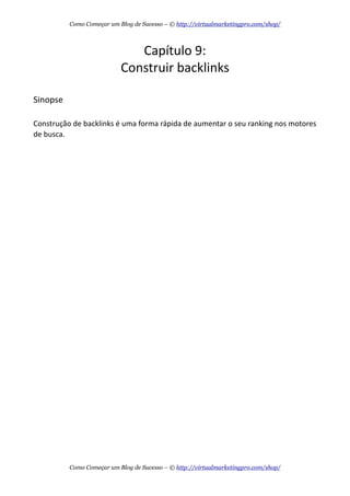 Capítulo  9:
Construir  backlinks
Sinopse
Construção  de  backlinks  é  uma  forma  rápida  de  aumentar  o  seu  ranking  nos  motores  
de  busca.
Como Começar um Blog de Sucesso – © http://virtualmarketingpro.com/shop/
Como Começar um Blog de Sucesso – © http://virtualmarketingpro.com/shop/
 