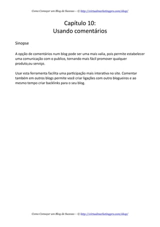 Capítulo  10:
Usando  comentários
Sinopse
A  opção  de  comentários  num  blog  pode  ser  uma  mais  valia,  pois  permite  estabelecer    
uma  comunicação  com  o  publico,  tornando  mais  fácil  promover  qualquer  
produto,ou  serviço.
Usar  esta  ferramenta  facilita  uma  parAcipação  mais  interaAva  no  site.  Comentar  
também  em  outros  blogs  permite  você  criar  ligações  com  outro  blogueiros  e  ao  
mesmo  tempo  criar  backlinks  para  o  seu  blog.
Como Começar um Blog de Sucesso – © http://virtualmarketingpro.com/shop/
Como Começar um Blog de Sucesso – © http://virtualmarketingpro.com/shop/
 
