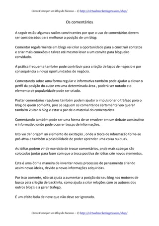 Os  comentários
A  seguir  estão  algumas  razões  convincentes  por  que  o  uso  de  comentários  devem  
ser  considerados  para  melhorar  a  posição  de  um  blog:
Comentar  regularmente  em  blogs  vai  criar  a  oportunidade  para  a  construir  contatos  
e  criar  mais  conexões  e  talvez  até  mesmo  levar  a  um  convite  para  blogueiro  
convidado.  
A  práAca  frequente  também  pode  contribuir  para  criação  de  laços  de  negocio  e  por  
consequência  a  novas  oportunidades  de  negócio.
Comentando  sobre  uma  forma  regular  e  informaAva  também  pode  ajudar  a  elevar  o  
perﬁl  da  posição  do  autor  em  uma  determinada  área  ,  poderá  ser  notado  e  o  
elemento  de  popularidade  pode  ser  criado.
Postar  comentários  regulares  também  podem  ajudar  a  impulsionar  o  tráfego  para  o  
blog  de  quem  comenta,  pois  se  seguem  os  comentários  certamente  vão  querer  
também  visitar  o  blog  e  estar  a  par  de  o  material  do  comentarista.
Comentando  também  pode  ser  uma  forma  de  se  envolver  em  um  debate  construAvo  
e  informaAvo  onde  pode  ocorrer  trocas  de  informações.  
Isto  vai  dar  origem  ao  elemento  de  excitação  ,  onde  a  troca  de  informação  torna-­‐se  
pró-­‐aAva  e  também  a  possibilidade  de  poder  aprender  uma  coisa  ou  duas.  
As  idéias  podem  vir  de  exercício  de  trocar  comentários,  onde  mais  cabeças  são  
colocados  juntas  para  fazer  com  que  a  troca  posiAva  de  idéias  crie  novos  elementos.  
Esta  é  uma  óAma  maneira  de  inventar  novos  processos  de  pensamento  criando  
assim  novas  ideias,  devido  a  novas  informações  adquiridas.
Por  isso  comente,  não  só  ajuda  a  aumentar  a  posição  do  seu  blog  nos  motores  de  
busca  pela  criação  de  backlinks,  como  ajuda  a  criar  relações  com  os  autores  dos  
outros  blog’s  e  a  gerar  trafego.
É  um  efeito  bola  de  neve  que  não  deve  ser  ignorado.  
Como Começar um Blog de Sucesso – © http://virtualmarketingpro.com/shop/
Como Começar um Blog de Sucesso – © http://virtualmarketingpro.com/shop/
 