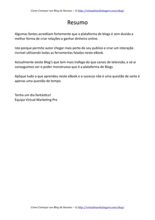 Resumo
Algumas  fontes  acreditam  fortemente  que  a  plataforma  de  blogs  é  sem  duvida  a  
melhor  forma  de  criar  relações  e  ganhar  dinheiro  online.
Isto  porque  permite  autor  chegar  mais  perto  do  seu  publico  e  criar  um  interação  
incrível  uAlizando  todas  as  ferramentas  faladas  neste  eBook.
Actualmente  existe  Blog’s  que  tem  mais  trafego  do  que  canais  de  televisão,  e  só  ai  
conseguimos  ver  o  poder  monstruoso  que  é  a  plataforma  de  Blogs.
Aplique  tudo  o  que  aprendeu  neste  eBook  e  o  sucesso  não  é  uma  questão  de  sorte  é  
apenas  uma  questão  de  tempo.
Tenha  um  dia  fantásAco!
Equipa  Virtual  MarkeAng  Pro
Como Começar um Blog de Sucesso – © http://virtualmarketingpro.com/shop/
Como Começar um Blog de Sucesso – © http://virtualmarketingpro.com/shop/
 