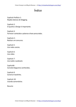 Índice
Capítulo  Prefácio  1:
Noções  básicas  de  blogging.
Capítulo  2:
O  quanto  o  Design  é  importante.
Capítulo  3:
Fornecer  conteúdo  e  palavras-­‐chave  procuradas.
Capítulo  4  :
Realizar  um  concurso.
Capítulo  5:
Use  redes  sociais.
Capítulo  6:
Use  vídeo
Capítulo  7:
Use  áudio  e  podcasts
Capítulo8  :
Convide  blogueiros  conhecidos.
Capítulo  9:
Construir  backlinks.
Capítulo  10:
Usando  comentários
Resumo
Como Começar um Blog de Sucesso – © http://virtualmarketingpro.com/shop/
Como Começar um Blog de Sucesso – © http://virtualmarketingpro.com/shop/
 