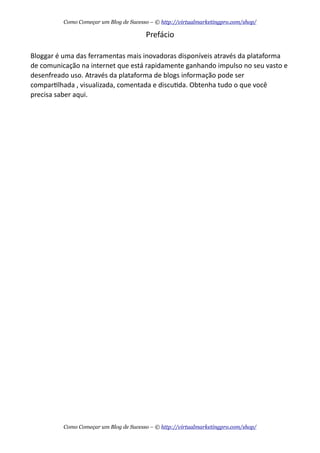 Prefácio
Bloggar  é  uma  das  ferramentas  mais  inovadoras  disponíveis  através  da  plataforma  
de  comunicação  na  internet  que  está  rapidamente  ganhando  impulso  no  seu  vasto  e  
desenfreado  uso.  Através  da  plataforma  de  blogs  informação  pode  ser  
comparAlhada  ,  visualizada,  comentada  e  discuAda.  Obtenha  tudo  o  que  você  
precisa  saber  aqui.
Como Começar um Blog de Sucesso – © http://virtualmarketingpro.com/shop/
Como Começar um Blog de Sucesso – © http://virtualmarketingpro.com/shop/
 