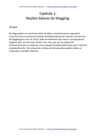 Capítulo  1:
Noções  básicas  de  blogging.
Sinopse
Os  blogs  podem  ser  uma  forma  eﬁcaz  de  obter  o  reconhecimento  importante  
necessário  para  o  sucesso  de  qualquer  aAvidade  empresarial.  Usando  a  ferramenta  
de  blogging  para  criar  um  "buzz"  pode  normalmente  fazer  elevar  a  sua  posição  de  
negócios  para  um  nível  mais  visível  e  isso,  claro,  por  sua  vez  pode  atuar  
posiAvamente  para  a  criação  de  uma  campanha  de  publicidade  eﬁcaz  para  o  referido  
empreendimento.  Tais  campanhas  se  feitas  de  forma  posiAva  podem  ambas  ser  
muito  úteis  e  também  rentáveis  .
Como Começar um Blog de Sucesso – © http://virtualmarketingpro.com/shop/
Como Começar um Blog de Sucesso – © http://virtualmarketingpro.com/shop/
 