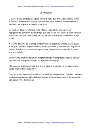 Os  Princípios
O  ideal  é  o  blog  ser  projetado  para  reﬂeAr  o  nicho  que  pretende  entrar  da  forma  
mais  eﬁcaz  e  informaAva  quanto  possível,  enquanto  o  tempo  todo  mantendo  o  
elemento  para  agarrar  a  atenção  e  ser  atual.
Ele  também  deve  ser  intuiAvo  .  Este  é  factor  importante,  e  não  deve  ser  
negligenciado,  como  em  muitos  blogs,  que  não  são  de  fácil  leitura  e  assim  torna-­‐se  
didcil  fazer  com  que  o  seu  conteúdo  seja  de  fácil  acesso  e  por  consequência  seja  
notado.  
A  escolha  do  nome  do  seu  blog  também  tem  um  papel  importante,  nunca  ouviu  
dizer  que  a  primeira  impressão  conta  muito,  pois  bem,  o  nome  do  seu  blog  é  isso  
mesmo.  Escolher  o  nome  correcto  para  o  seu  blog  vai  chamar  atenção  do  publico  
alvo  pretendido.
Embora  um  pouco  controverso  o  blog  também  pode  ser  projectado  para  entregar  
conteúdo  em  post  patrocinados,  ou  seja  publicidade  paga.
Isto  acontece  quando  um  blog  que  já  tem  alguma  reputação  no  mercado  e  uma  
legião  respeitada  de  seguidores.  
Estes  geralmente  postados  em  forma  de  feedback,  comentários  ,  opiniões  ,  vídeos  e  
muitas  outras  vias  que  são  criados  através  da  informação  passada  entre  as  partes  
com  algum  nível  de  interesse  .
Como Começar um Blog de Sucesso – © http://virtualmarketingpro.com/shop/
Como Começar um Blog de Sucesso – © http://virtualmarketingpro.com/shop/
 
