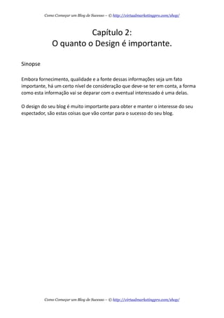 Capítulo  2:
O  quanto  o  Design  é  importante.
Sinopse
Embora  fornecimento,  qualidade  e  a  fonte  dessas  informações  seja  um  fato  
importante,  há  um  certo  nível  de  consideração  que  deve-­‐se  ter  em  conta,  a  forma  
como  esta  informação  vai  se  deparar  com  o  eventual  interessado  é  uma  delas.  
O  design  do  seu  blog  é  muito  importante  para  obter  e  manter  o  interesse  do  seu  
espectador,  são  estas  coisas  que  vão  contar  para  o  sucesso  do  seu  blog.
Como Começar um Blog de Sucesso – © http://virtualmarketingpro.com/shop/
Como Começar um Blog de Sucesso – © http://virtualmarketingpro.com/shop/
 