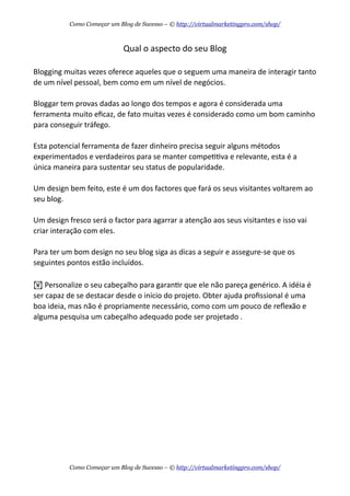Qual  o  aspecto  do  seu  Blog
Blogging  muitas  vezes  oferece  aqueles  que  o  seguem  uma  maneira  de  interagir  tanto  
de  um  nível  pessoal,  bem  como  em  um  nível  de  negócios.  
Bloggar  tem  provas  dadas  ao  longo  dos  tempos  e  agora  é  considerada  uma  
ferramenta  muito  eﬁcaz,  de  fato  muitas  vezes  é  considerado  como  um  bom  caminho  
para  conseguir  tráfego.
Esta  potencial  ferramenta  de  fazer  dinheiro  precisa  seguir  alguns  métodos  
experimentados  e  verdadeiros  para  se  manter  compeAAva  e  relevante,  esta  é  a  
única  maneira  para  sustentar  seu  status  de  popularidade.
Um  design  bem  feito,  este  é  um  dos  factores  que  fará  os  seus  visitantes  voltarem  ao  
seu  blog.
Um  design  fresco  será  o  factor  para  agarrar  a  atenção  aos  seus  visitantes  e  isso  vai  
criar  interação  com  eles.
Para  ter  um  bom  design  no  seu  blog  siga  as  dicas  a  seguir  e  assegure-­‐se  que  os  
seguintes  pontos  estão  incluídos.
!  Personalize  o  seu  cabeçalho  para  garanAr  que  ele  não  pareça  genérico.  A  idéia  é  
ser  capaz  de  se  destacar  desde  o  início  do  projeto.  Obter  ajuda  proﬁssional  é  uma  
boa  ideia,  mas  não  é  propriamente  necessário,  como  com  um  pouco  de  reﬂexão  e  
alguma  pesquisa  um  cabeçalho  adequado  pode  ser  projetado  .
Como Começar um Blog de Sucesso – © http://virtualmarketingpro.com/shop/
Como Começar um Blog de Sucesso – © http://virtualmarketingpro.com/shop/
 