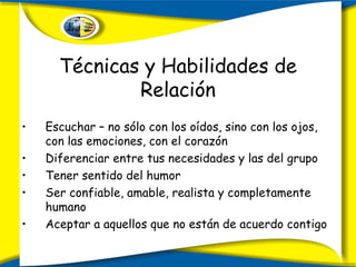 Técnicas y Habilidades de Relación Escuchar – no sólo con los oídos, sino con los ojos, con las emociones, con el corazón Diferenciar entre tus necesidades y las del grupo Tener sentido del humor Ser confiable, amable, realista y completamente humano Aceptar a aquellos que no están de acuerdo contigo 