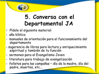 5. Conversa con el Departamental JA   Pídele el siguiente material: -  año bíblico -  manuales de orientación para el funcionamiento del departamento - sugerencia de libros para lectura y enriquecimiento espiritual y también de tu función -  sermones para el Evangelismo Joven -  literatura para trabajo de evangelización -  folletos para las campañas – día de la madre, día del padre, muertos, etc... 