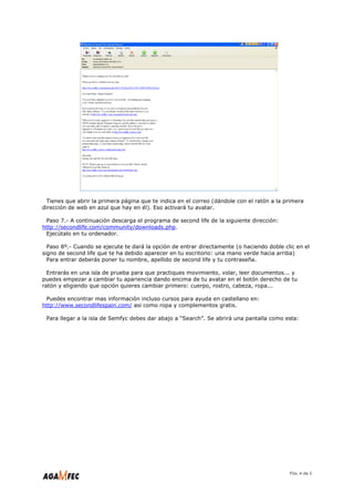 Tienes que abrir la primera página que te indica en el correo (dándole con el ratón a la primera
dirección de web en azul que hay en él). Eso activará tu avatar.

 Paso 7.- A continuación descarga el programa de second life de la siguiente dirección:
http://secondlife.com/community/downloads.php.
 Ejecútalo en tu ordenador.

  Paso 8º.- Cuando se ejecute te dará la opción de entrar directamente (o haciendo doble clic en el
signo de second life que te ha debido aparecer en tu escritorio: una mano verde hacia arriba)
  Para entrar deberás poner tu nombre, apellido de second life y tu contraseña.

  Entrarás en una isla de prueba para que practiques movimiento, volar, leer documentos... y
puedes empezar a cambiar tu apariencia dando encima de tu avatar en el botón derecho de tu
ratón y eligiendo que opción quieres cambiar primero: cuerpo, rostro, cabeza, ropa...

 Puedes encontrar mas información incluso cursos para ayuda en castellano en:
http://www.secondlifespain.com/ asi como ropa y complementos gratis.

 Para llegar a la isla de Semfyc debes dar abajo a “Search”. Se abrirá una pantalla como esta:




                                                                                            Páx. 4 de 5
 