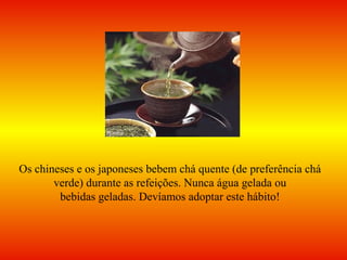 Os chineses e os japoneses bebem chá quente (de preferência chá
verde) durante as refeições. Nunca água gelada ou
bebidas geladas. Devíamos adoptar este hábito!
 