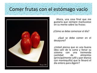 Comer frutas con el estómago vacío Ahora, una cosa final que me gustaría que siempre mantuviese en su mente sobre las frutas:  ¿Cómo se debe comenzar el día? ¿Qué se debe comer en el desayuno?  ¿Usted piensa que es una buena idea salir de la cama y llenar su sistema con una tremenda cantidad de alimentos (principalmente café y pan blanco con mantequilla) que le llevará el día entero para digerir? 
