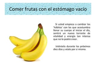 Comer frutas con el estómago vacío Si usted empieza a cambiar los 'hábitos' con las que acostumbra llenar su cuerpo al iniciar el día, sentirá un nuevo torrente de vitalidad y energía tan intensa que no lo podrá creer.  Inténtelo durante los próximos diez días y véalo por si mismo. 