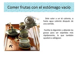 Comer frutas con el estómago vacío Dele valor a un té caliente, o hasta agua caliente después de una comida.  Facilita la digestión y ablanda las grasas para ser expelidas más rápidamente, lo que también ayudará a adelgazar. 