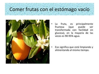 Comer frutas con el estómago vacío La fruta, es principalmente fructosa (que puede ser transformada con facilidad en glucosa), en la mayoría de las veces es 90-95% agua.  Eso significa que está limpiando y alimentando al mismo tiempo. 