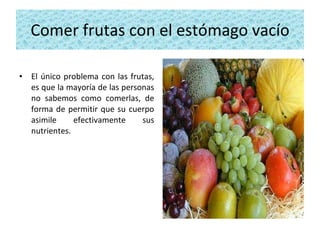 Comer frutas con el estómago vacío El único problema con las frutas, es que la mayoría de las personas no sabemos como comerlas, de forma de permitir que su cuerpo asimile efectivamente sus nutrientes. 