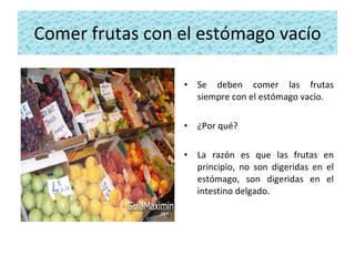 Comer frutas con el estómago vacío Se deben comer las frutas siempre con el estómago vacío.  ¿Por qué?  La razón es que las frutas en principio, no son digeridas en el estómago, son digeridas en el intestino delgado. 