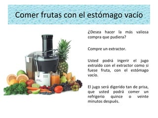 Comer frutas con el estómago vacío ¿ Desea hacer la más valiosa compra que pudiera?  Compre un extractor.  Usted podrá ingerir el jugo extraído con el extractor como si fuese fruta, con el estómago vacío.  El jugo será digerido tan de prisa, que usted podrá comer un refrigerio quince o veinte minutos después. 