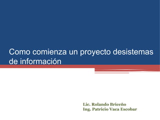 Como comienza un proyecto desistemas
de información
Lic. Rolando Briceño
Ing. Patricio Vaca Escobar
 