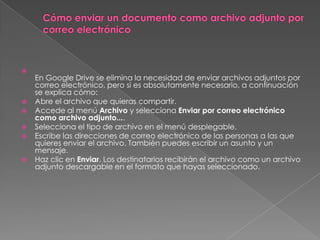 









En Google Drive se elimina la necesidad de enviar archivos adjuntos por
correo electrónico, pero si es absolutamente necesario, a continuación
se explica cómo:
Abre el archivo que quieras compartir.
Accede al menú Archivo y selecciona Enviar por correo electrónico
como archivo adjunto....
Selecciona el tipo de archivo en el menú desplegable.
Escribe las direcciones de correo electrónico de las personas a las que
quieres enviar el archivo. También puedes escribir un asunto y un
mensaje.
Haz clic en Enviar. Los destinatarios recibirán el archivo como un archivo
adjunto descargable en el formato que hayas seleccionado.

 