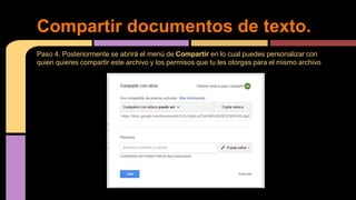Paso 4. Posteriormente se abrirá el menú de Compartir en lo cual puedes personalizar con
quien quieres compartir este archivo y los permisos que tu les otorgas para el mismo archivo
Compartir documentos de texto.
 