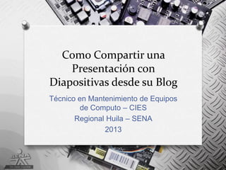Como Compartir una
    Presentación con
Diapositivas desde su Blog
Técnico en Mantenimiento de Equipos
         de Computo – CIES
       Regional Huila – SENA
               2013
 