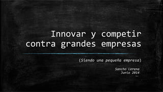 Innovar	
  y	
  competir	
  
contra	
  grandes	
  empresas	
  
(Siendo	
  una	
  pequeña	
  empresa)	
  
Sancho	
  Lerena	
  
Junio	
  2014	
  
V1.2	
  
 