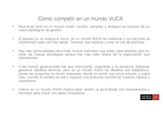 • Para tener éxito en un mundo volátil, incierto, complejo y ambiguo se requiere de un
nuevo paradigma de gestión.
• El pasado ya no explica el futuro, en un mundo VUCA las industrias y los servicios se
transforman cada vez más rápido. Tenemos que explorar y crear en vez de planificar.
• Hay más oportunidades para crear nuevos mercados que antes, pero tenemos que co-
crear las nuevas estrategias porque hay más valor afuera de la organización que
internamente.
• A las nuevas generaciones hay que movilizarlas, inspirarlas y no alinearlas. Sabemos
gestionar desafíos técnicos, pero en un mundo VUCA los desafíos son adaptativos,
donde las preguntas no tienen respuesta, donde no existe una única solución y sobre
todo, cuando el cambio es real y requiere una profunda revisión de nuestros hábitos y
costumbres.
• Liderar en un mundo VUCA implica estar abierto al aprendizaje con transparencia y
humildad para crecer con ideas innovadoras.
Como competir en un mundo VUCA
 