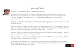 Patricio Guitart
Profesor y consultor en temas de Estrategia & Innovación
Su experiencia en consultoría y formación incluye el asesoramiento a organizaciones líderes en
Latinoamérica, USA y España en temas relacionados a estrategias innovadoras de crecimiento,
modelos de negocio, propuestas de valor, implementación de estrategias y alineamiento
organizacional.
Es Co-Fundador y Director del Centro de Innovación & Estrategia para Latinoamérica CIEL en el IAE
Business School.
Dicta conferencias sobre temas relacionados a estratégica e innovación. Es Profesor Part Time en el
IAE Business School, Profesor Invitado del Georgia Institute of Technology, Atlanta, USA y además es
Profesor Invitado en el INALDE Business School de Bogotá, Colombia.
Es Juez de la Competencia NAVES del IAE Business School, Mentor de la Red Endeavor y Miembro
del Consejo de Administración de Fundación Leer.
Es Licenciado en Administración de Empresas por la Universidad Nacional de Tucumán y MBA por
CESMA Business School, Madrid – España.
Anteriormente se desempeñó como Director Ejecutivo de Tantum Group para Argentina, Uruguay,
Bolivia y Paraguay. Además se desempeñó en diferentes posiciones de planeamiento comercial en el
Grupo Telefónica en Argentina y España.
 