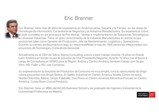 Eric Brenner
Eric Brenner tiene mas 30 años de experiencia en América Latina, España y la Florida; en las areas de
Tecnología de Información, Consultoría de Negocios y la Industria Manufacturera. Su experiencia cubre
el ciclo completo en los procesos de Pre-Ventas, Ventas e Implementación de Soluciones Tecnológicas
en diversas Industrias. Tiene un gran conocimiento de la Industria Manufacturera en donde ocupo
posiciones tales como Gerente de Producción, Jefe de Mantenimiento, Logística y Operaciones.
Durante su carrera profesional tuvo bajo su responsabilidad a mas de 1600 personas relacionadas con
proyectos de Tecnología y Consultoría Gerencial.
Actualmente es el CEO de Tekno Sigma Consulting, previo a esto trabajo durante 18 años en Oracle
Latin América en donde ocupo la posición de Vice Presidente Regional, durante 12 años fue el Socio a
cargo de Consultoria en KPMG para la Region Andina y Centro América, también trabajo con Grupo
Vitro, HB. Fuller y HD. Lee Compnay.
Su experiencia en la Industria de Productos de Consumo es muy amplia, tuvo la oportunidad de dirigir
varios proyectos con Grupo Bimbo, El Gallito Industrial en Centro America, Nestle Centro America,
Nestle Colombia, Alpina, Grupo Falabella, Dos Pinos en Centro America, Alimentos Pozuelo en Centro
América, Costa Rican Cocoa Products.
Eric Brenner tiene un MBA del INCAE Business School y es graduado de Ingeniero Industrial de la
Universidad Politecnica de Madrid.
 