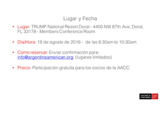 • Lugar: TRUMP National Resort Doral - 4400 NW 87th Ave, Doral,
FL 33178 - Members Conference Room
• Día/Hora: 19 de agosto de 2016 - de las 8:30am to 10:30am
• Como reservar: Enviar confirmación para:
info@argentineamerican.org (lugares limitados)
• Precio: Participación gratuita para los socios de la AACC
Lugar y Fecha
 