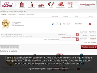 Caso a quantidade for superior a uma unidade preencha a *quantidade desejada e o CEP de destino para cálculo de frete. Caso tenha algum cupom de desconto preencha no campo “vale-presente”. *Quantidade sujeita a disponibilidade de estoque 
