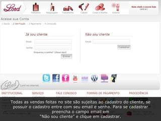 Todas as vendas feitas no site são sujeitas ao cadastro do cliente, se possuir o cadastro entre com seu email e senha. Para se cadastrar preencha o campo email em “ Não sou cliente” e clique em cadastrar. 