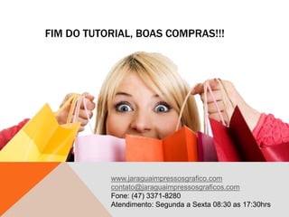 FIM DO TUTORIAL, BOAS COMPRAS!!!
www.jaraguaimpressosgrafico.com
contato@jaraguaimpressosgraficos.com
Fone: (47) 3371-8280
Atendimento: Segunda a Sexta 08:30 as 17:30hrs
 
