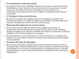    Su contraseña es sólo para usted
   La mayoría de los sitios confiables requieren al usuario a inscribirse al sitio
    (Seudónimo y clave). Jamás revele su contraseña a otra persona y cuando
    escoja una. No utilice la misma contraseña en otros sistemas. Las
    contraseñas más seguras cuentan con 8 dígitos y combinan tanto números
    como letras.
   8. Verifique la dirección del sitio
   En la parte superior de la página está un rectángulo que contiene una
    dirección electrónica (conocido en inglés como el URL o el Uniform Resource
    Locator). Verifique que usted está en el sitio deseado .
   Mantenga fotocopias de sus transacciones
   Al terminar su orden debe de aparecer una página que resume su
    transacción. Recomendamos que se quede con una copia de ella. Además,
    imprima la página que contiene el nombre del negocio, la dirección, el número
    telefónico y los términos legales de su compra.
   Lo más probable es que usted reciba un correo electrónico de confirmación.
    Asegure una copia para su archivo e incluya otros mensajes que intercambie
    con la compañía.
   Protéjase del robo de identidad
   El comercio electrónico indudablemente incrementará los casos de robo de
    identidad. Hoy en día los delincuentes acuden a tácticas sencillas para robar
    la identidad de sus víctimas, buscando entre los tambos de basura, robando
    correspondencia y hasta números de Cédula de Identidad de los archivos de
    empleadores.
 