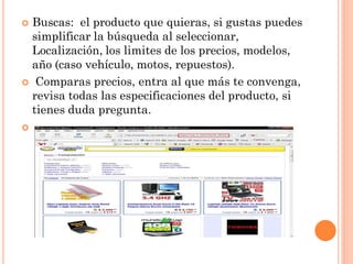  Buscas: el producto que quieras, si gustas puedes
  simplificar la búsqueda al seleccionar,
  Localización, los limites de los precios, modelos,
  año (caso vehículo, motos, repuestos).
 Comparas precios, entra al que más te convenga,
  revisa todas las especificaciones del producto, si
  tienes duda pregunta.

 