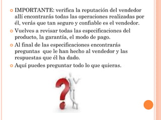  IMPORTANTE: verifica la reputación del vendedor
  allí encontrarás todas las operaciones realizadas por
  él, verás que tan seguro y confiable es el vendedor.
 Vuelves a revisar todas las especificaciones del
  producto, la garantía, el modo de pago.
 Al final de las especificaciones encontrarás
  preguntas que le han hecho al vendedor y las
  respuestas que él ha dado.
 Aquí puedes preguntar todo lo que quieras.
 