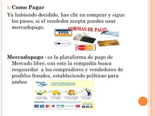 Como Pagar
Ya habiendo decidido, has clic en comprar y sigue
 los pasos, si el vendedor acepta puedes usar
 mercadopago.




Mercadopago : es la plataforma de pago de
 Mercado libre, con esto la compañía busca
 resguardar a los compradores y vendedores de
 posibles fraudes, estableciendo políticas para
 ambos
 