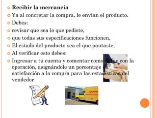  Recibir la mercancía
 Ya al concretar la compra, le envían el producto.

 Debes:

 revisar que sea lo que pediste,

 que todas sus especificaciones funcionen,

 El estado del producto sea el que pautaste,

 Al verificar esto debes:

 Ingresar a tu cuenta y comentar como te fue con la
  operación, asignándole un porcentaje de
  satisfacción a la compra para las estadísticas del
  vendedor
 