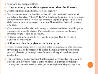    Tips para una compra exitosa:
   . Haga sus compras en sitios seguros como MercadoLibre.com
   ¿Cómo se pueden identificar estos sitios seguros?
   Vea la ventana donde se localiza la dirección electrónica del negocio. Ahí
    encontrará las letras "https://". La "s" al final significa que el sitio es seguro,
    aunque en ocasiones la "s" sólo aparece en la página de pago. Tal es el caso
    de la herramienta de pago que nos provee Mercadolibre, Mercadopago en
    este caso.
   Otra manera de saber si el sitio es seguro es observando un candado que se
    encuentra al pie de la página. Un candado abierto indica que lo más
    probable es que el sitio no es seguro.
   El tercer indicador es una llave al pie de la página. Una llave entera
    significa un sitio seguro.
   2. Conozca bien la página antes de comprar
   Procure hacer compras en sitios que usted ya conoce. De otra manera,
    investigue antes de comprar. Si decide hacerlo, pruebe primero con
    producto barato para asegurarse de que el sitio y el vendedor sean
    confiables.
   Por lo general, los portales confiables, como Mercadolibre, publican en
    su sitio una dirección física y como mínimo un número de teléfono.
    Hable y trate de determinar si el portal es legítimo. Haga preguntas.
 