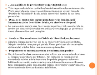    . Lea la política de privacidad y seguridad del sitio
   Todo negocio electrónico confiable ofrece información sobre su transacción.
    Por lo general puede conocer esa información en una sección llamada
    "Política de Privacidad?. Es ahí donde conocerá el destino de sus datos
    personales.
    ¿Cuál es el medio más seguro para hacer sus compras por
    Internet: tarjetas de crédito, débito, en efectivo o cheques?
   La manera más segura para hacer compras por Internet es con tarjeta de
    crédito (en el caso de Mercadolibre, utilizar Mercadopago), ya que de esa
    forma el consumidor está protegido.


   Jamás utilice su número de Cédula de Identidad por Internet
   Ninguna compra requiere el uso de su número de Cédula de Identidad.
    Ningún vendedor tiene por qué pedirlo. Usted podría ser víctima de robo
    de identidad si tales datos caen en manos equivocadas.
   Proporcione la mínima cantidad de información posible
   Hay información clave, como su nombre y dirección, que se debe de proveer
    al comprar un producto por Internet. Sin embargo, es común que un
    vendedor le solicite más información. Le podrán preguntar sobre sus
    hábitos de recreación o sobre sus ingresos, información que se utiliza con
    fines comerciales, como para mandar correos electrónicos "spam" (masivo),
    correspondencia directa o llamadas telefónicas.
 