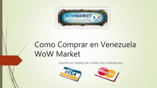 Como Comprar en Venezuela 
WoW Market 
Usando tus Tarjetas de Credito Visa o Mastercard 
 