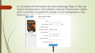 5) Completa el Formulario de Mercadopago Elige tu Tipo de 
Tarjeta Mastercard o Visa (Debes colocar informacion valida 
de lo contrario tu producto puede no ser entregado) y Haz 
Click en Confirmar Pago. 
 