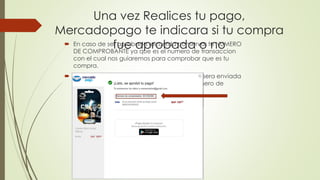 Una vez Realices tu pago, 
Mercadopago te indicara si tu compra 
fue aprobada o no  En caso de ser aprobada recuerda conservar tu NUMERO 
DE COMPROBANTE ya que es el numero de transaccion 
con el cual nos guiaremos para comprobar que es tu 
compra. 
 Recuerda que la informacion de tu compra sera enviada 
tambien a tu correo donde te llegara el numero de 
comprobante 
 