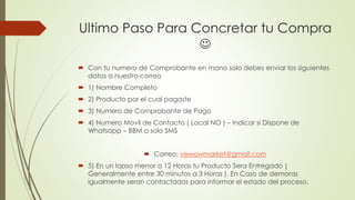 Ultimo Paso Para Concretar tu Compra 
 
 Con tu numero de Comprobante en mano solo debes enviar los siguientes 
datos a nuestro correo 
 1) Nombre Completo 
 2) Producto por el cual pagaste 
 3) Numero de Comprobante de Pago 
 4) Numero Movil de Contacto ( Local NO ) – Indicar si Dispone de 
Whatsapp – BBM o solo SMS 
 Correo: vewowmarket@gmail.com 
 5) En un lapso menor a 12 Horas tu Producto Sera Entregado ( 
Generalmente entre 30 minutos a 3 Horas ). En Caso de demoras 
igualmente seran contactados para informar el estado del proceso. 
