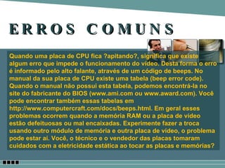 ERROS COMUNS Quando uma placa de CPU fica ?apitando?, significa que existe algum erro que impede o funcionamento do vídeo. Desta forma o erro é informado pelo alto falante, através de um código de beeps. No manual da sua placa de CPU existe uma tabela (beep error code). Quando o manual não possui esta tabela, podemos encontrá-la no site do fabricante do BIOS (www.ami.com ou www.award.com). Você pode encontrar também essas tabelas em http://www.computercraft.com/docs/beeps.html. Em geral esses problemas ocorrem quando a memória RAM ou a placa de vídeo estão defeituosas ou mal encaixadas. Experimente fazer a troca usando outro módulo de memória e outra placa de vídeo, o problema pode estar aí. Você, o técnico e o vendedor das placas tomaram cuidados com a eletricidade estática ao tocar as placas e memórias? 