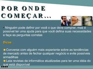 POR ONDE COMEÇAR... Ninguém pode definir por você o que deve comprar, mas é possível ter uma ajuda para que você defina suas necessidades e faça as perguntas corretas Dicas: Converse com alguém mais experiente sobre as tendências de mercado antes de fechar qualquer negócio e evite possíveis armadilhas Leia revistas de informática atualizadas para ter uma idéia do que está disponível 