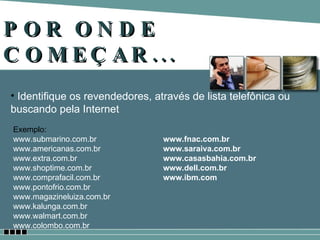 POR ONDE COMEÇAR... Identifique os revendedores, através de lista telefônica ou buscando pela Internet Exemplo: www.submarino.com.br www.americanas.com.br www.extra.com.br www.shoptime.com.br www.comprafacil.com.br www.pontofrio.com.br www.magazineluiza.com.br  www.kalunga.com.br www.walmart.com.br  www.colombo.com.br  www.fnac.com.br  www.saraiva.com.br  www.casasbahia.com.br www.dell.com.br www.ibm.com 