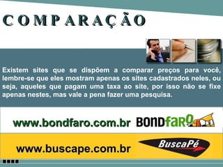 COMPARAÇÃO Existem sites que se dispõem a comparar preços para você, lembre-se que eles mostram apenas os sites cadastrados neles, ou seja, aqueles que pagam uma taxa ao site, por isso não se fixe apenas nestes, mas vale a pena fazer uma pesquisa. www.bondfaro.com.br www.buscape.com.br   
